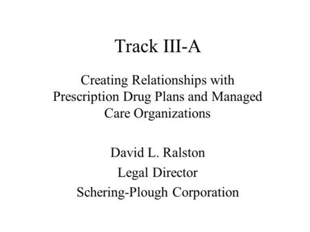 Track III-A Creating Relationships with Prescription Drug Plans and Managed Care Organizations David L. Ralston Legal Director Schering-Plough Corporation.