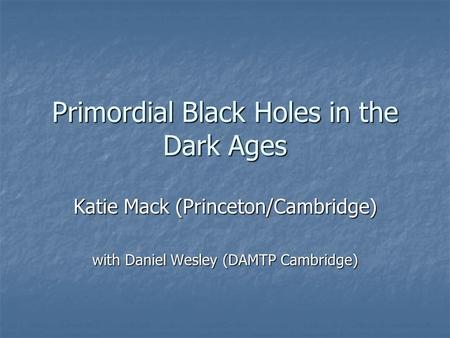 Primordial Black Holes in the Dark Ages Katie Mack (Princeton/Cambridge) with Daniel Wesley (DAMTP Cambridge)