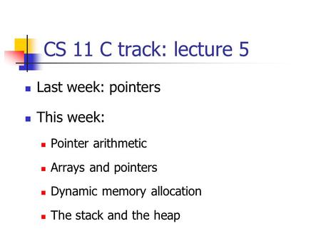 CS 11 C track: lecture 5 Last week: pointers This week: Pointer arithmetic Arrays and pointers Dynamic memory allocation The stack and the heap.