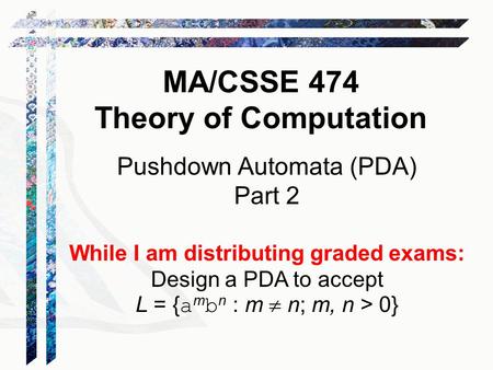 Pushdown Automata (PDA) Part 2 While I am distributing graded exams: Design a PDA to accept L = { a m b n : m  n; m, n > 0} MA/CSSE 474 Theory of Computation.