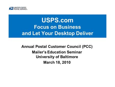 USPS.com Focus on Business and Let Your Desktop Deliver Annual Postal Customer Council (PCC) Mailer’s Education Seminar University of Baltimore March 18,