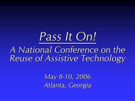 Pass It On! A National Conference on the Reuse of Assistive Technology May 8-10, 2006 Atlanta, Georgia.