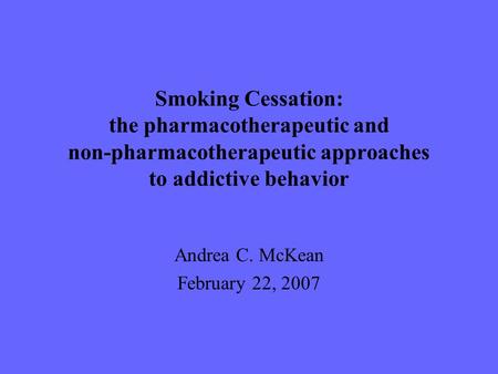 Smoking Cessation: the pharmacotherapeutic and non-pharmacotherapeutic approaches to addictive behavior Andrea C. McKean February 22, 2007.