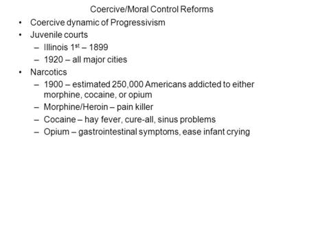 Coercive/Moral Control Reforms Coercive dynamic of Progressivism Juvenile courts –Illinois 1 st – 1899 –1920 – all major cities Narcotics –1900 – estimated.