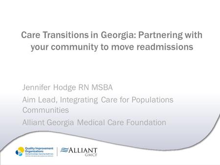 Care Transitions in Georgia: Partnering with your community to move readmissions Jennifer Hodge RN MSBA Aim Lead, Integrating Care for Populations Communities.