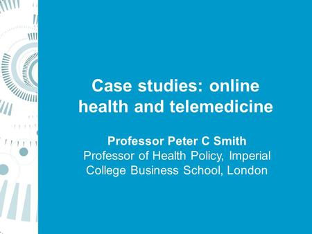 Case studies: online health and telemedicine Professor Peter C Smith Professor of Health Policy, Imperial College Business School, London.