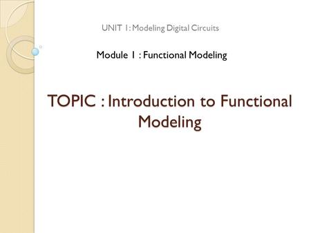 TOPIC : Introduction to Functional Modeling UNIT 1: Modeling Digital Circuits Module 1 : Functional Modeling.