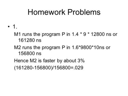 Homework Problems 1. M1 runs the program P in 1.4 * 9 * 12800 ns or 161280 ns M2 runs the program P in 1.6*9800*10ns or 156800 ns Hence M2 is faster by.
