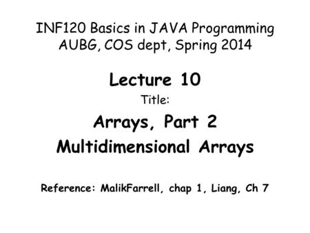 INF120 Basics in JAVA Programming AUBG, COS dept, Spring 2014 Lecture 10 Title: Arrays, Part 2 Multidimensional Arrays Reference: MalikFarrell, chap 1,
