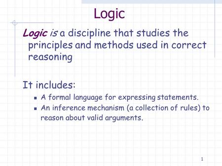1 Logic Logic is a discipline that studies the principles and methods used in correct reasoning It includes: A formal language for expressing statements.