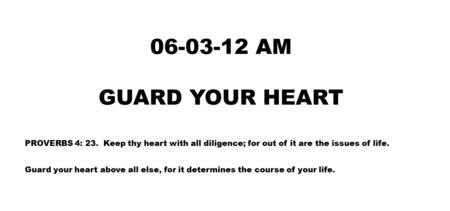 06-03-12 AM GUARD YOUR HEART PROVERBS 4: 23. Keep thy heart with all diligence; for out of it are the issues of life. Guard your heart above all else,
