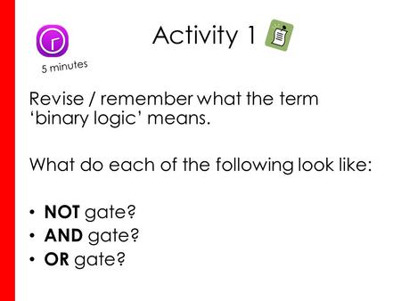 Activity 1 Revise / remember what the term ‘binary logic’ means. What do each of the following look like: NOT gate? AND gate? OR gate? 5 minutes.
