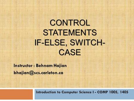 CONTROL STATEMENTS IF-ELSE, SWITCH- CASE Introduction to Computer Science I - COMP 1005, 1405 Instructor : Behnam Hajian