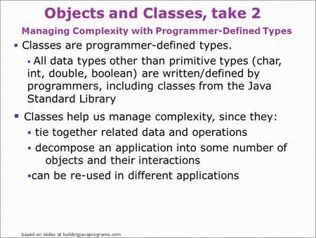Based on slides at buildingjavaprograms.com Objects and Classes, take 2 Managing Complexity with Programmer-Defined Types  Classes are programmer-defined.