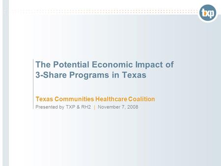 The Potential Economic Impact of 3-Share Programs in Texas Texas Communities Healthcare Coalition Presented by TXP & RH2 | November 7, 2008.