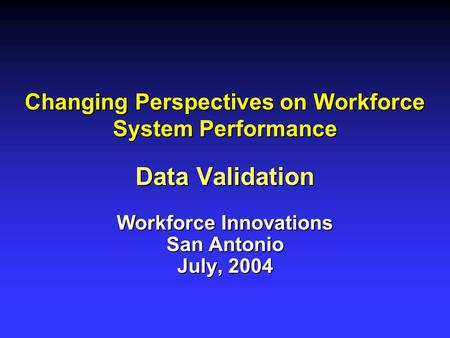 Changing Perspectives on Workforce System Performance Data Validation Workforce Innovations San Antonio July, 2004.