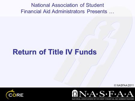 National Association of Student Financial Aid Administrators Presents … © NASFAA 2011 Return of Title IV Funds.