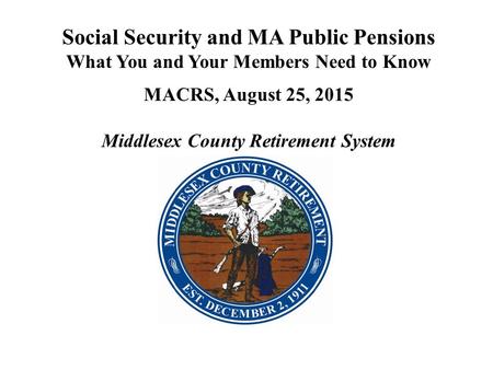 Social Security and MA Public Pensions What You and Your Members Need to Know MACRS, August 25, 2015 Middlesex County Retirement System.