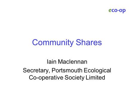 Community Shares Iain Maclennan Secretary, Portsmouth Ecological Co-operative Society Limited eco-op.