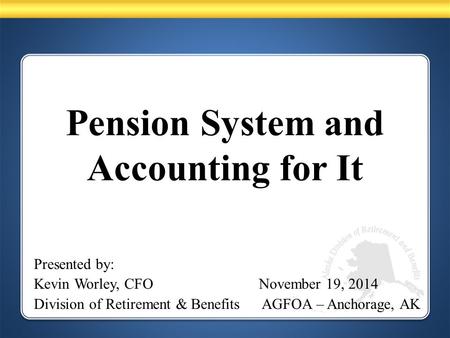 Pension System and Accounting for It Presented by: Kevin Worley, CFO November 19, 2014 Division of Retirement & Benefits AGFOA – Anchorage, AK.