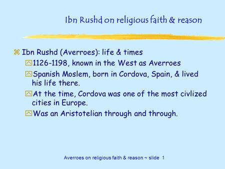 Averroes on religious faith & reason ~ slide 1 Ibn Rushd on religious faith & reason zIbn Rushd (Averroes): life & times y1126-1198, known in the West.