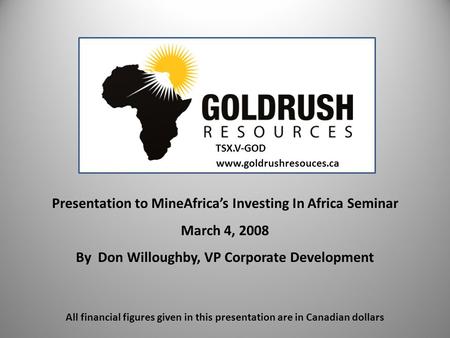 Presentation to MineAfrica’s Investing In Africa Seminar March 4, 2008 By Don Willoughby, VP Corporate Development www.goldrushresouces.ca All financial.