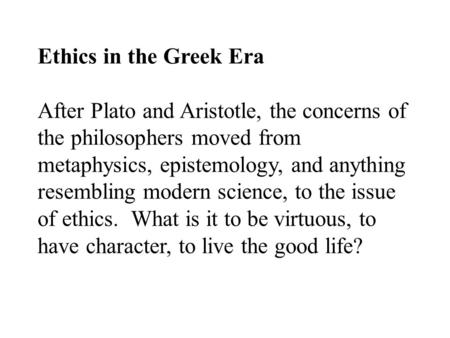 Ethics in the Greek Era After Plato and Aristotle, the concerns of the philosophers moved from metaphysics, epistemology, and anything resembling modern.