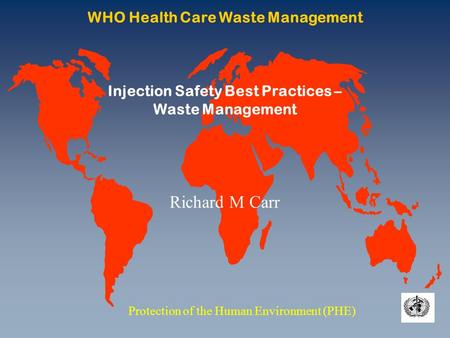 WHO Health Care Waste Management Protection of the Human Environment (PHE) Injection Safety Best Practices – Waste Management Richard M Carr.