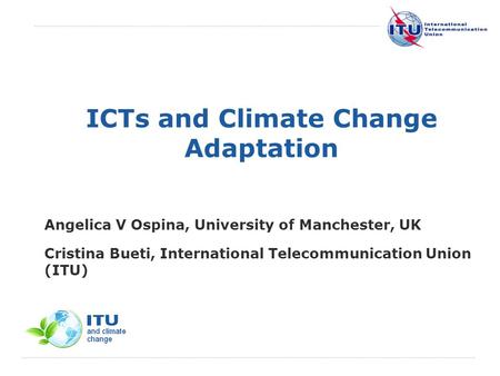 International Telecommunication Union ICTs and Climate Change Adaptation Angelica V Ospina, University of Manchester, UK Cristina Bueti, International.