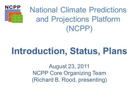 National Climate Predictions and Projections Platform (NCPP) Introduction, Status, Plans August 23, 2011 NCPP Core Organizing Team (Richard B. Rood, presenting)