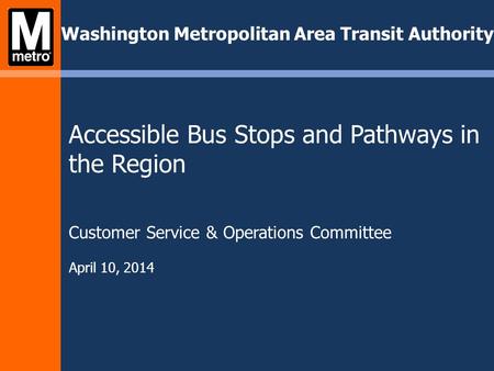 Washington Metropolitan Area Transit Authority Accessible Bus Stops and Pathways in the Region Customer Service & Operations Committee April 10, 2014.