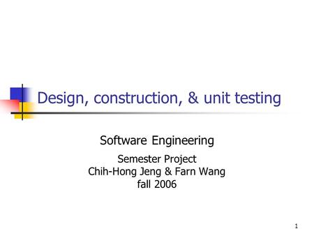 1 Design, construction, & unit testing Software Engineering Semester Project Chih-Hong Jeng & Farn Wang fall 2006.
