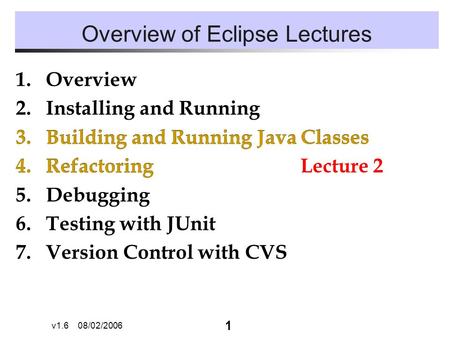 1 v1.6 08/02/2006 Overview of Eclipse Lectures 1.Overview 2.Installing and Running 3.Building and Running Java Classes 4.Refactoring 5.Debugging 6.Testing.