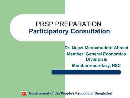 PRSP PREPARATION Participatory Consultation Dr. Quazi Mesbahuddin Ahmed Member, General Economics Division & Member-secretary, NSC Government of the People’s.