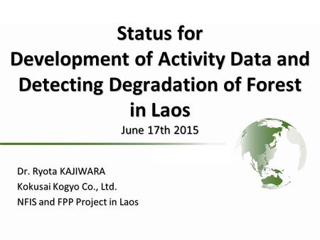 Status for Development of Activity Data and Detecting Degradation of Forest in Laos June 17th 2015 Dr. Ryota KAJIWARA Kokusai Kogyo Co., Ltd. NFIS and.