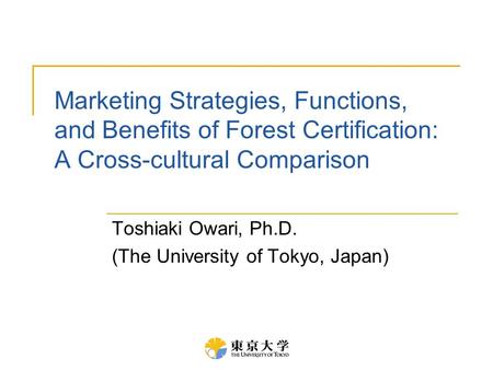 Marketing Strategies, Functions, and Benefits of Forest Certification: A Cross-cultural Comparison Toshiaki Owari, Ph.D. (The University of Tokyo, Japan)