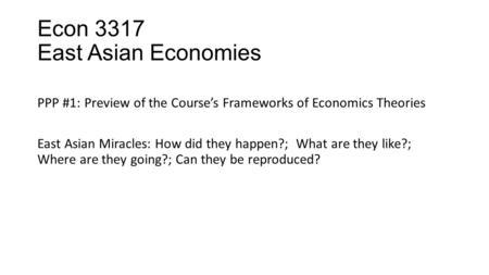 Econ 3317 East Asian Economies PPP #1: Preview of the Course’s Frameworks of Economics Theories East Asian Miracles: How did they happen?; What are they.