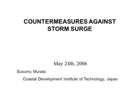 COUNTERMEASURES AGAINST STORM SURGE May 24th, 2006 Susumu Murata Coastal Development Institute of Technology, Japan.