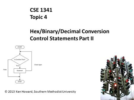 © 2013 Ken Howard, Southern Methodist University CSE 1341 Topic 4 Hex/Binary/Decimal Conversion Control Statements Part II.