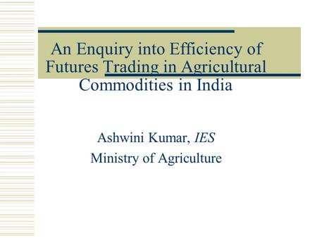 An Enquiry into Efficiency of Futures Trading in Agricultural Commodities in India Ashwini Kumar, IES Ministry of Agriculture.