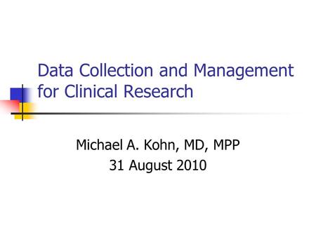 Data Collection and Management for Clinical Research Michael A. Kohn, MD, MPP 31 August 2010.