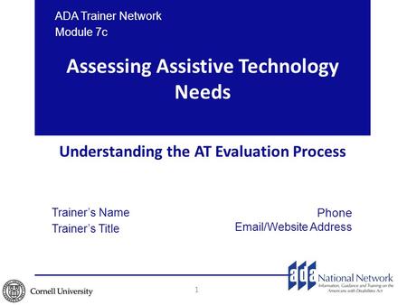 Assessing Assistive Technology Needs Understanding the AT Evaluation Process 1 ADA Trainer Network Module 7c Trainer’s Name Trainer’s Title Phone Email/Website.