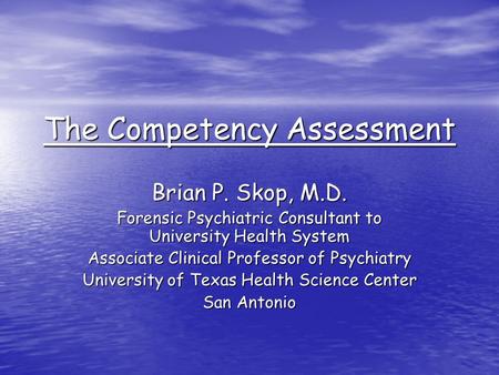 The Competency Assessment Brian P. Skop, M.D. Forensic Psychiatric Consultant to University Health System Associate Clinical Professor of Psychiatry University.