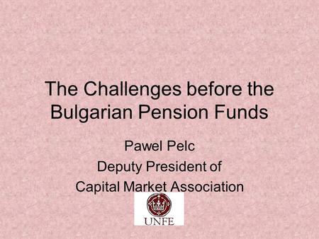 The Challenges before the Bulgarian Pension Funds Pawel Pelc Deputy President of Capital Market Association.