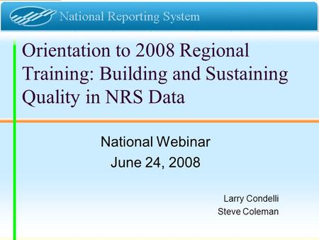 Orientation to 2008 Regional Training: Building and Sustaining Quality in NRS Data National Webinar June 24, 2008 Larry Condelli Steve Coleman.