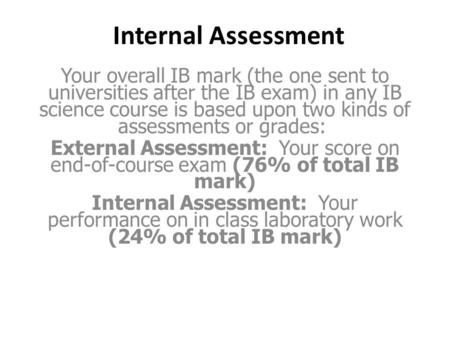 Internal Assessment Your overall IB mark (the one sent to universities after the IB exam) in any IB science course is based upon two kinds of assessments.