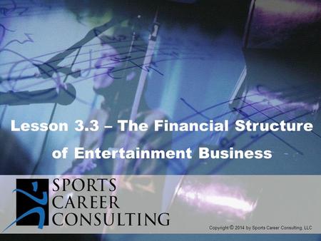 Copyright © 2014 by Sports Career Consulting, LLC Lesson 3.3 – The Financial Structure of Entertainment Business.