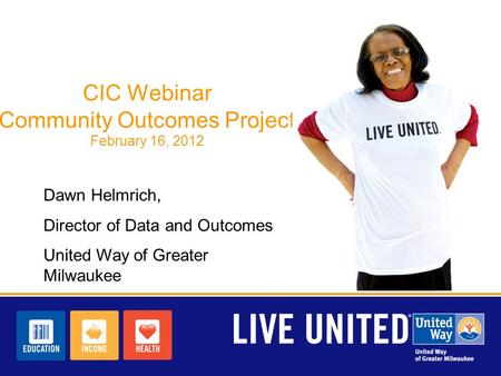 CIC Webinar Community Outcomes Project February 16, 2012 Dawn Helmrich, Director of Data and Outcomes United Way of Greater Milwaukee.