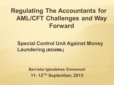 Barrister Igbodekwe Emmanuel 11- 12 TH September, 2013 Special Control Unit Against Money Laundering (SCUML) Regulating The Accountants for AML/CFT Challenges.