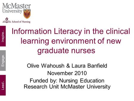 Inspire. Lead. Engage. Information Literacy in the clinical learning environment of new graduate nurses Olive Wahoush & Laura Banfield November 2010 Funded.